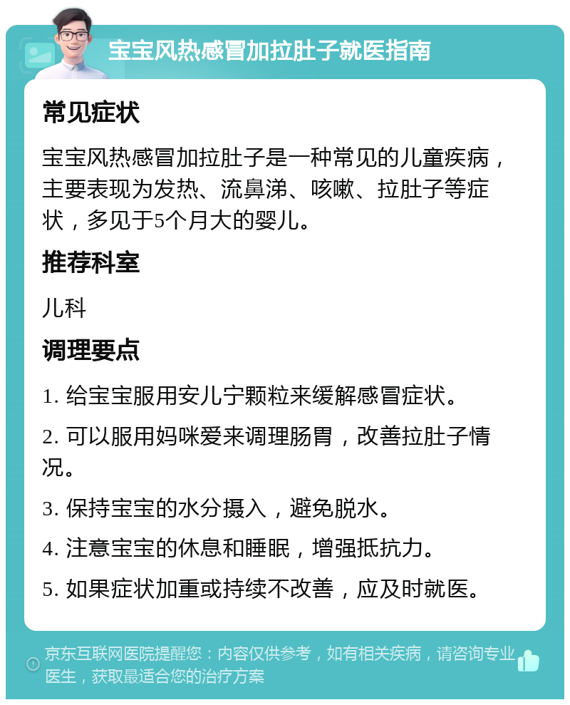 宝宝风热感冒加拉肚子就医指南 常见症状 宝宝风热感冒加拉肚子是一种常见的儿童疾病，主要表现为发热、流鼻涕、咳嗽、拉肚子等症状，多见于5个月大的婴儿。 推荐科室 儿科 调理要点 1. 给宝宝服用安儿宁颗粒来缓解感冒症状。 2. 可以服用妈咪爱来调理肠胃，改善拉肚子情况。 3. 保持宝宝的水分摄入，避免脱水。 4. 注意宝宝的休息和睡眠，增强抵抗力。 5. 如果症状加重或持续不改善，应及时就医。