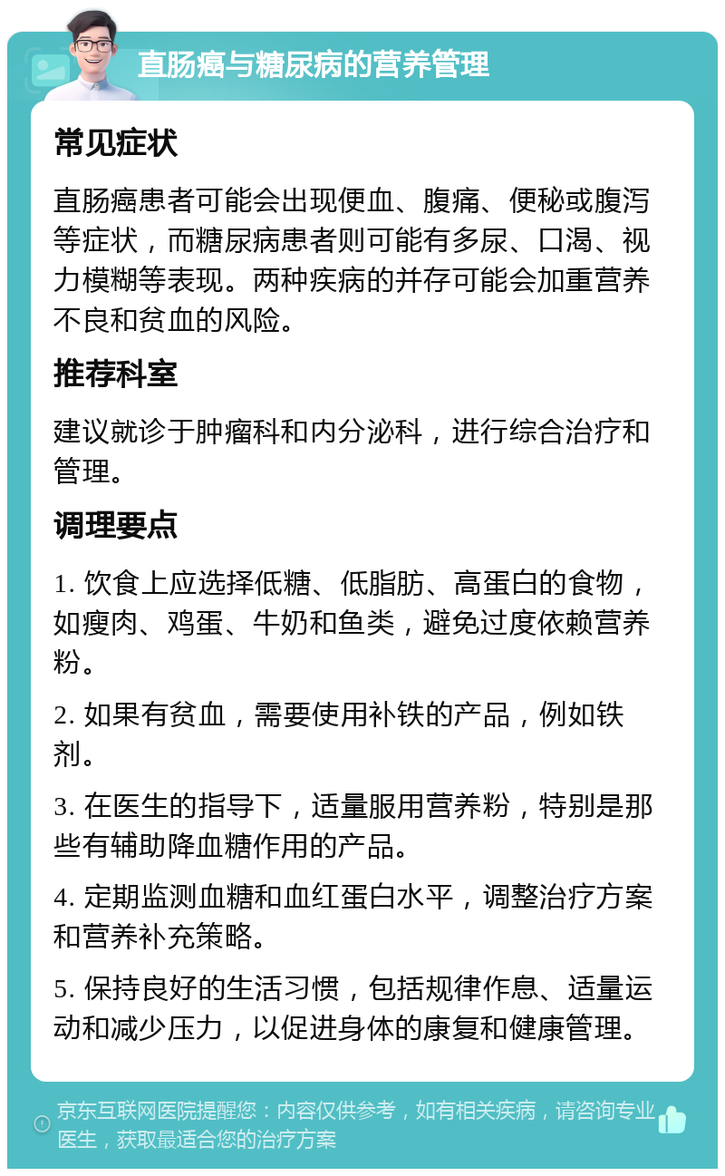 直肠癌与糖尿病的营养管理 常见症状 直肠癌患者可能会出现便血、腹痛、便秘或腹泻等症状，而糖尿病患者则可能有多尿、口渴、视力模糊等表现。两种疾病的并存可能会加重营养不良和贫血的风险。 推荐科室 建议就诊于肿瘤科和内分泌科，进行综合治疗和管理。 调理要点 1. 饮食上应选择低糖、低脂肪、高蛋白的食物，如瘦肉、鸡蛋、牛奶和鱼类，避免过度依赖营养粉。 2. 如果有贫血，需要使用补铁的产品，例如铁剂。 3. 在医生的指导下，适量服用营养粉，特别是那些有辅助降血糖作用的产品。 4. 定期监测血糖和血红蛋白水平，调整治疗方案和营养补充策略。 5. 保持良好的生活习惯，包括规律作息、适量运动和减少压力，以促进身体的康复和健康管理。