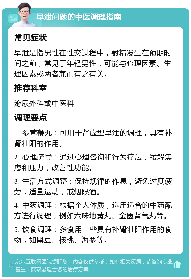 早泄问题的中医调理指南 常见症状 早泄是指男性在性交过程中，射精发生在预期时间之前，常见于年轻男性，可能与心理因素、生理因素或两者兼而有之有关。 推荐科室 泌尿外科或中医科 调理要点 1. 参茸鞭丸：可用于肾虚型早泄的调理，具有补肾壮阳的作用。 2. 心理疏导：通过心理咨询和行为疗法，缓解焦虑和压力，改善性功能。 3. 生活方式调整：保持规律的作息，避免过度疲劳，适量运动，戒烟限酒。 4. 中药调理：根据个人体质，选用适合的中药配方进行调理，例如六味地黄丸、金匮肾气丸等。 5. 饮食调理：多食用一些具有补肾壮阳作用的食物，如黑豆、核桃、海参等。