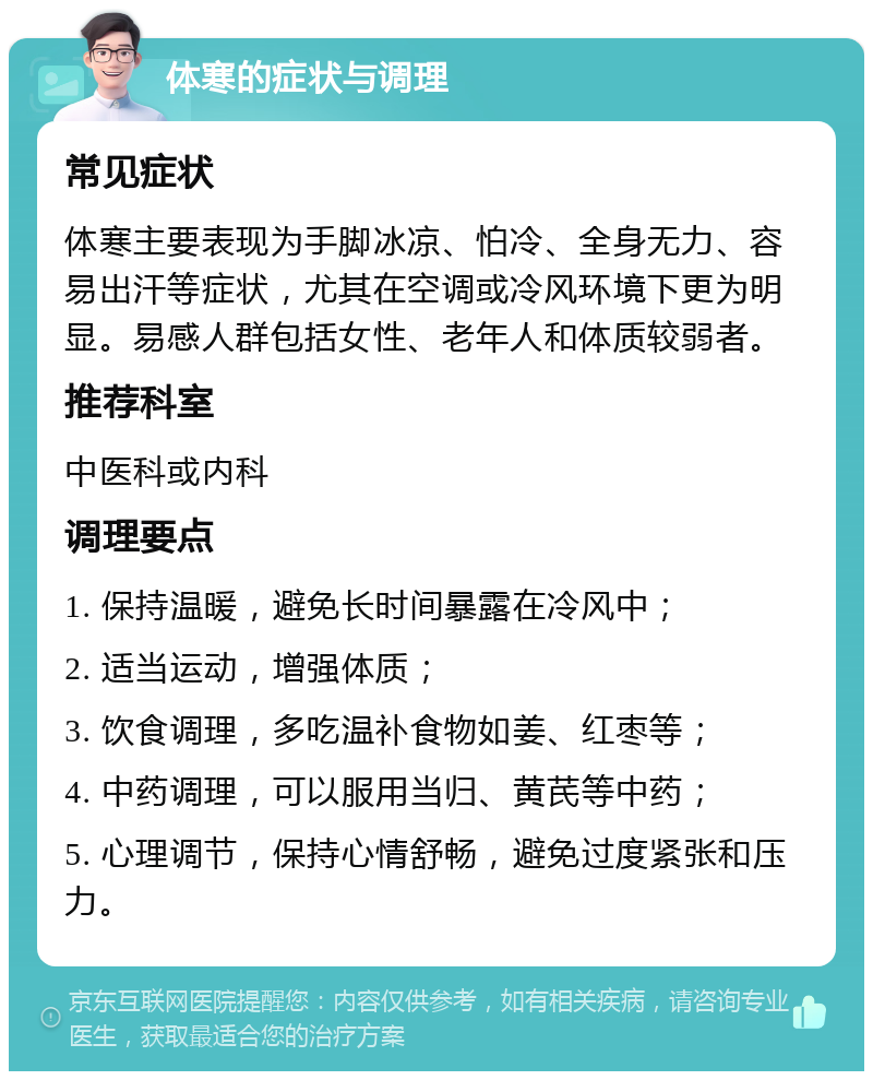 体寒的症状与调理 常见症状 体寒主要表现为手脚冰凉、怕冷、全身无力、容易出汗等症状，尤其在空调或冷风环境下更为明显。易感人群包括女性、老年人和体质较弱者。 推荐科室 中医科或内科 调理要点 1. 保持温暖，避免长时间暴露在冷风中； 2. 适当运动，增强体质； 3. 饮食调理，多吃温补食物如姜、红枣等； 4. 中药调理，可以服用当归、黄芪等中药； 5. 心理调节，保持心情舒畅，避免过度紧张和压力。