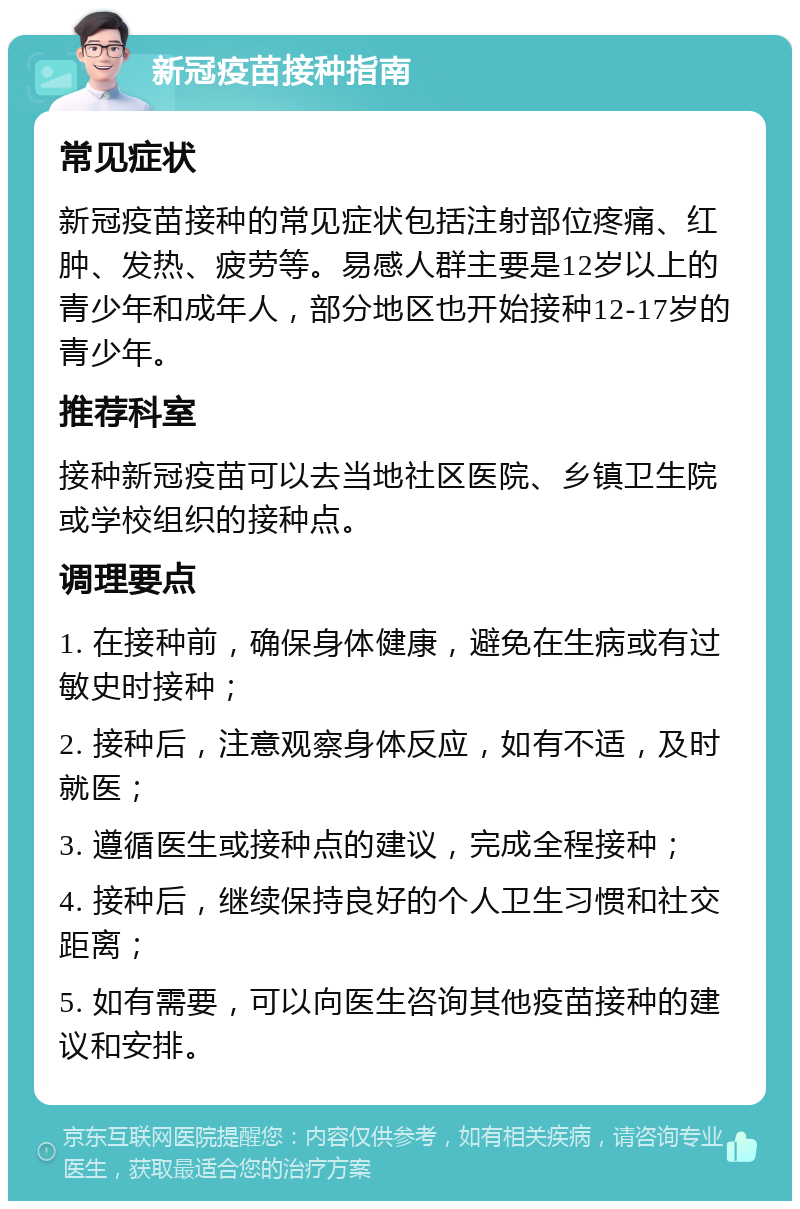 新冠疫苗接种指南 常见症状 新冠疫苗接种的常见症状包括注射部位疼痛、红肿、发热、疲劳等。易感人群主要是12岁以上的青少年和成年人，部分地区也开始接种12-17岁的青少年。 推荐科室 接种新冠疫苗可以去当地社区医院、乡镇卫生院或学校组织的接种点。 调理要点 1. 在接种前，确保身体健康，避免在生病或有过敏史时接种； 2. 接种后，注意观察身体反应，如有不适，及时就医； 3. 遵循医生或接种点的建议，完成全程接种； 4. 接种后，继续保持良好的个人卫生习惯和社交距离； 5. 如有需要，可以向医生咨询其他疫苗接种的建议和安排。