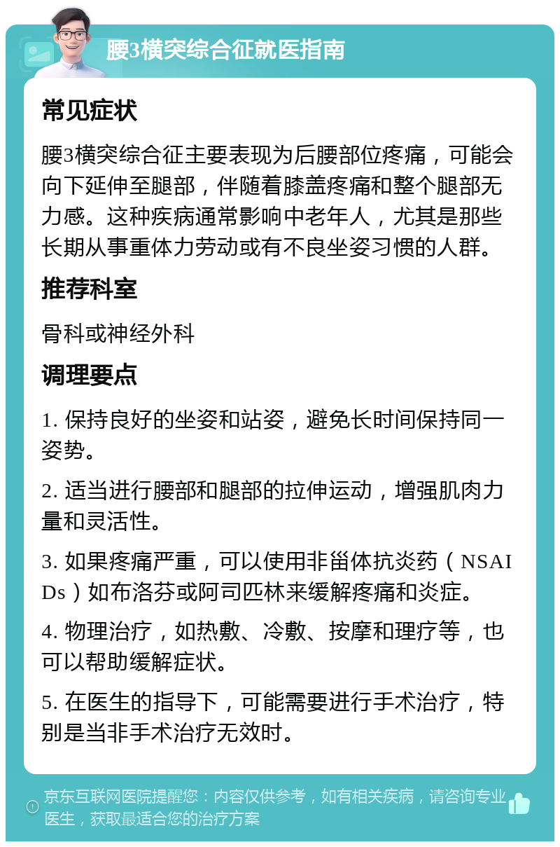 腰3横突综合征就医指南 常见症状 腰3横突综合征主要表现为后腰部位疼痛，可能会向下延伸至腿部，伴随着膝盖疼痛和整个腿部无力感。这种疾病通常影响中老年人，尤其是那些长期从事重体力劳动或有不良坐姿习惯的人群。 推荐科室 骨科或神经外科 调理要点 1. 保持良好的坐姿和站姿，避免长时间保持同一姿势。 2. 适当进行腰部和腿部的拉伸运动，增强肌肉力量和灵活性。 3. 如果疼痛严重，可以使用非甾体抗炎药（NSAIDs）如布洛芬或阿司匹林来缓解疼痛和炎症。 4. 物理治疗，如热敷、冷敷、按摩和理疗等，也可以帮助缓解症状。 5. 在医生的指导下，可能需要进行手术治疗，特别是当非手术治疗无效时。