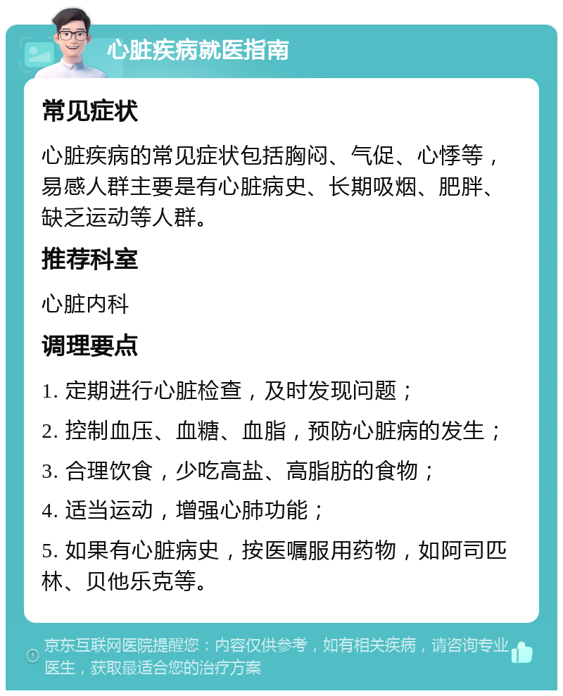 心脏疾病就医指南 常见症状 心脏疾病的常见症状包括胸闷、气促、心悸等，易感人群主要是有心脏病史、长期吸烟、肥胖、缺乏运动等人群。 推荐科室 心脏内科 调理要点 1. 定期进行心脏检查，及时发现问题； 2. 控制血压、血糖、血脂，预防心脏病的发生； 3. 合理饮食，少吃高盐、高脂肪的食物； 4. 适当运动，增强心肺功能； 5. 如果有心脏病史，按医嘱服用药物，如阿司匹林、贝他乐克等。