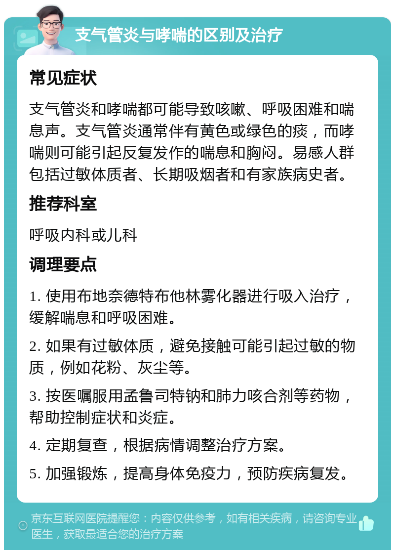 支气管炎与哮喘的区别及治疗 常见症状 支气管炎和哮喘都可能导致咳嗽、呼吸困难和喘息声。支气管炎通常伴有黄色或绿色的痰，而哮喘则可能引起反复发作的喘息和胸闷。易感人群包括过敏体质者、长期吸烟者和有家族病史者。 推荐科室 呼吸内科或儿科 调理要点 1. 使用布地奈德特布他林雾化器进行吸入治疗，缓解喘息和呼吸困难。 2. 如果有过敏体质，避免接触可能引起过敏的物质，例如花粉、灰尘等。 3. 按医嘱服用孟鲁司特钠和肺力咳合剂等药物，帮助控制症状和炎症。 4. 定期复查，根据病情调整治疗方案。 5. 加强锻炼，提高身体免疫力，预防疾病复发。