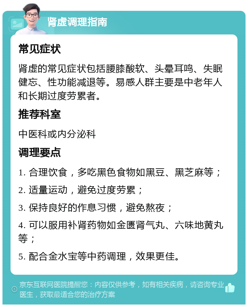 肾虚调理指南 常见症状 肾虚的常见症状包括腰膝酸软、头晕耳鸣、失眠健忘、性功能减退等。易感人群主要是中老年人和长期过度劳累者。 推荐科室 中医科或内分泌科 调理要点 1. 合理饮食，多吃黑色食物如黑豆、黑芝麻等； 2. 适量运动，避免过度劳累； 3. 保持良好的作息习惯，避免熬夜； 4. 可以服用补肾药物如金匮肾气丸、六味地黄丸等； 5. 配合金水宝等中药调理，效果更佳。