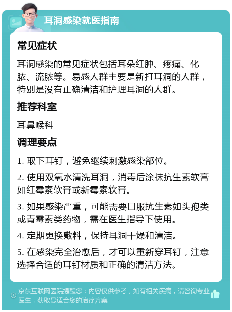 耳洞感染就医指南 常见症状 耳洞感染的常见症状包括耳朵红肿、疼痛、化脓、流脓等。易感人群主要是新打耳洞的人群，特别是没有正确清洁和护理耳洞的人群。 推荐科室 耳鼻喉科 调理要点 1. 取下耳钉，避免继续刺激感染部位。 2. 使用双氧水清洗耳洞，消毒后涂抹抗生素软膏如红霉素软膏或新霉素软膏。 3. 如果感染严重，可能需要口服抗生素如头孢类或青霉素类药物，需在医生指导下使用。 4. 定期更换敷料，保持耳洞干燥和清洁。 5. 在感染完全治愈后，才可以重新穿耳钉，注意选择合适的耳钉材质和正确的清洁方法。