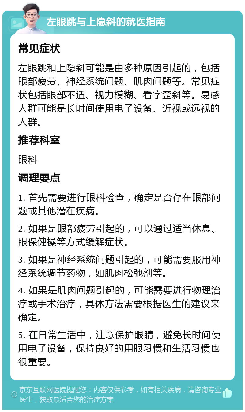 左眼跳与上隐斜的就医指南 常见症状 左眼跳和上隐斜可能是由多种原因引起的，包括眼部疲劳、神经系统问题、肌肉问题等。常见症状包括眼部不适、视力模糊、看字歪斜等。易感人群可能是长时间使用电子设备、近视或远视的人群。 推荐科室 眼科 调理要点 1. 首先需要进行眼科检查，确定是否存在眼部问题或其他潜在疾病。 2. 如果是眼部疲劳引起的，可以通过适当休息、眼保健操等方式缓解症状。 3. 如果是神经系统问题引起的，可能需要服用神经系统调节药物，如肌肉松弛剂等。 4. 如果是肌肉问题引起的，可能需要进行物理治疗或手术治疗，具体方法需要根据医生的建议来确定。 5. 在日常生活中，注意保护眼睛，避免长时间使用电子设备，保持良好的用眼习惯和生活习惯也很重要。