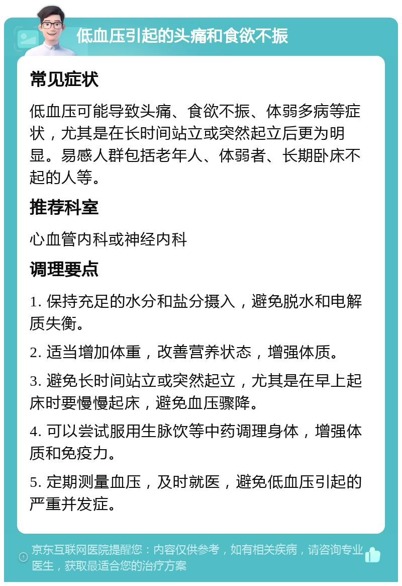 低血压引起的头痛和食欲不振 常见症状 低血压可能导致头痛、食欲不振、体弱多病等症状，尤其是在长时间站立或突然起立后更为明显。易感人群包括老年人、体弱者、长期卧床不起的人等。 推荐科室 心血管内科或神经内科 调理要点 1. 保持充足的水分和盐分摄入，避免脱水和电解质失衡。 2. 适当增加体重，改善营养状态，增强体质。 3. 避免长时间站立或突然起立，尤其是在早上起床时要慢慢起床，避免血压骤降。 4. 可以尝试服用生脉饮等中药调理身体，增强体质和免疫力。 5. 定期测量血压，及时就医，避免低血压引起的严重并发症。