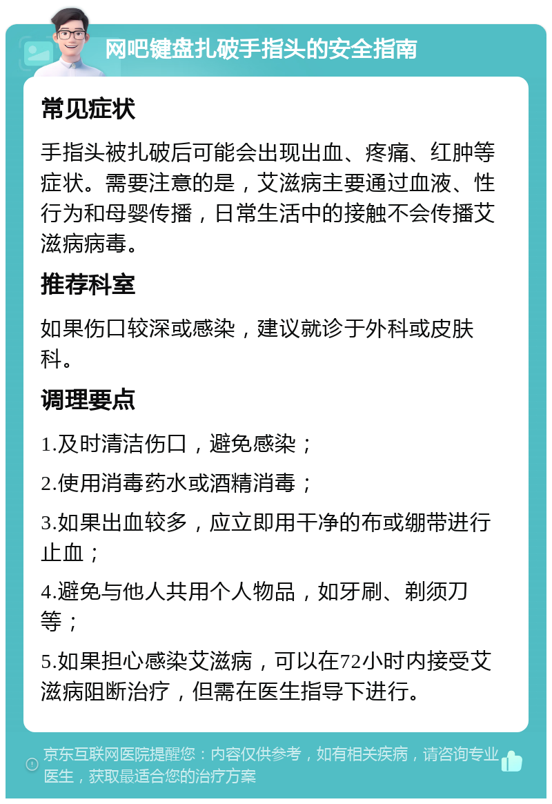 网吧键盘扎破手指头的安全指南 常见症状 手指头被扎破后可能会出现出血、疼痛、红肿等症状。需要注意的是，艾滋病主要通过血液、性行为和母婴传播，日常生活中的接触不会传播艾滋病病毒。 推荐科室 如果伤口较深或感染，建议就诊于外科或皮肤科。 调理要点 1.及时清洁伤口，避免感染； 2.使用消毒药水或酒精消毒； 3.如果出血较多，应立即用干净的布或绷带进行止血； 4.避免与他人共用个人物品，如牙刷、剃须刀等； 5.如果担心感染艾滋病，可以在72小时内接受艾滋病阻断治疗，但需在医生指导下进行。