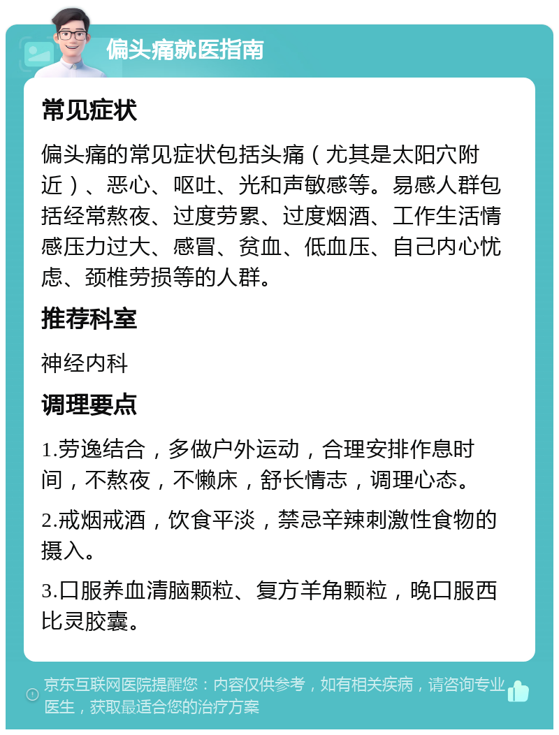 偏头痛就医指南 常见症状 偏头痛的常见症状包括头痛（尤其是太阳穴附近）、恶心、呕吐、光和声敏感等。易感人群包括经常熬夜、过度劳累、过度烟酒、工作生活情感压力过大、感冒、贫血、低血压、自己内心忧虑、颈椎劳损等的人群。 推荐科室 神经内科 调理要点 1.劳逸结合，多做户外运动，合理安排作息时间，不熬夜，不懒床，舒长情志，调理心态。 2.戒烟戒酒，饮食平淡，禁忌辛辣刺激性食物的摄入。 3.口服养血清脑颗粒、复方羊角颗粒，晚口服西比灵胶囊。