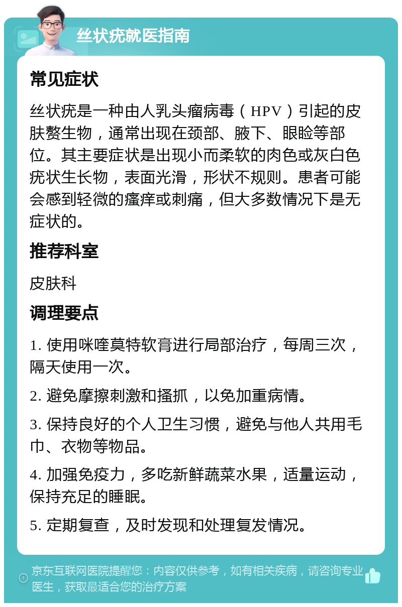 丝状疣就医指南 常见症状 丝状疣是一种由人乳头瘤病毒（HPV）引起的皮肤赘生物，通常出现在颈部、腋下、眼睑等部位。其主要症状是出现小而柔软的肉色或灰白色疣状生长物，表面光滑，形状不规则。患者可能会感到轻微的瘙痒或刺痛，但大多数情况下是无症状的。 推荐科室 皮肤科 调理要点 1. 使用咪喹莫特软膏进行局部治疗，每周三次，隔天使用一次。 2. 避免摩擦刺激和搔抓，以免加重病情。 3. 保持良好的个人卫生习惯，避免与他人共用毛巾、衣物等物品。 4. 加强免疫力，多吃新鲜蔬菜水果，适量运动，保持充足的睡眠。 5. 定期复查，及时发现和处理复发情况。