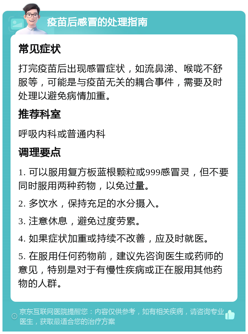 疫苗后感冒的处理指南 常见症状 打完疫苗后出现感冒症状，如流鼻涕、喉咙不舒服等，可能是与疫苗无关的耦合事件，需要及时处理以避免病情加重。 推荐科室 呼吸内科或普通内科 调理要点 1. 可以服用复方板蓝根颗粒或999感冒灵，但不要同时服用两种药物，以免过量。 2. 多饮水，保持充足的水分摄入。 3. 注意休息，避免过度劳累。 4. 如果症状加重或持续不改善，应及时就医。 5. 在服用任何药物前，建议先咨询医生或药师的意见，特别是对于有慢性疾病或正在服用其他药物的人群。