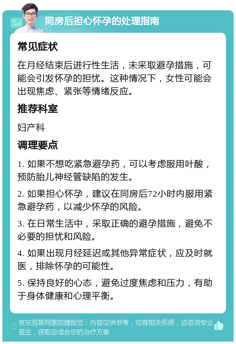 同房后担心怀孕的处理指南 常见症状 在月经结束后进行性生活，未采取避孕措施，可能会引发怀孕的担忧。这种情况下，女性可能会出现焦虑、紧张等情绪反应。 推荐科室 妇产科 调理要点 1. 如果不想吃紧急避孕药，可以考虑服用叶酸，预防胎儿神经管缺陷的发生。 2. 如果担心怀孕，建议在同房后72小时内服用紧急避孕药，以减少怀孕的风险。 3. 在日常生活中，采取正确的避孕措施，避免不必要的担忧和风险。 4. 如果出现月经延迟或其他异常症状，应及时就医，排除怀孕的可能性。 5. 保持良好的心态，避免过度焦虑和压力，有助于身体健康和心理平衡。