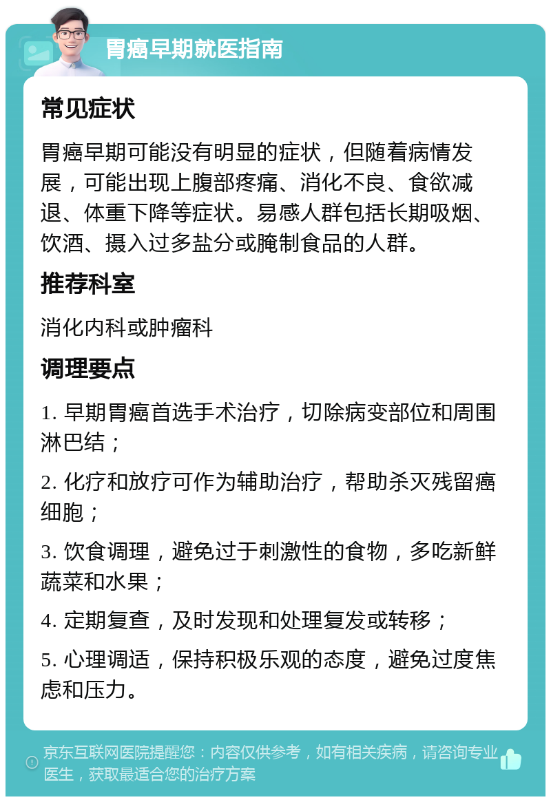 胃癌早期就医指南 常见症状 胃癌早期可能没有明显的症状，但随着病情发展，可能出现上腹部疼痛、消化不良、食欲减退、体重下降等症状。易感人群包括长期吸烟、饮酒、摄入过多盐分或腌制食品的人群。 推荐科室 消化内科或肿瘤科 调理要点 1. 早期胃癌首选手术治疗，切除病变部位和周围淋巴结； 2. 化疗和放疗可作为辅助治疗，帮助杀灭残留癌细胞； 3. 饮食调理，避免过于刺激性的食物，多吃新鲜蔬菜和水果； 4. 定期复查，及时发现和处理复发或转移； 5. 心理调适，保持积极乐观的态度，避免过度焦虑和压力。