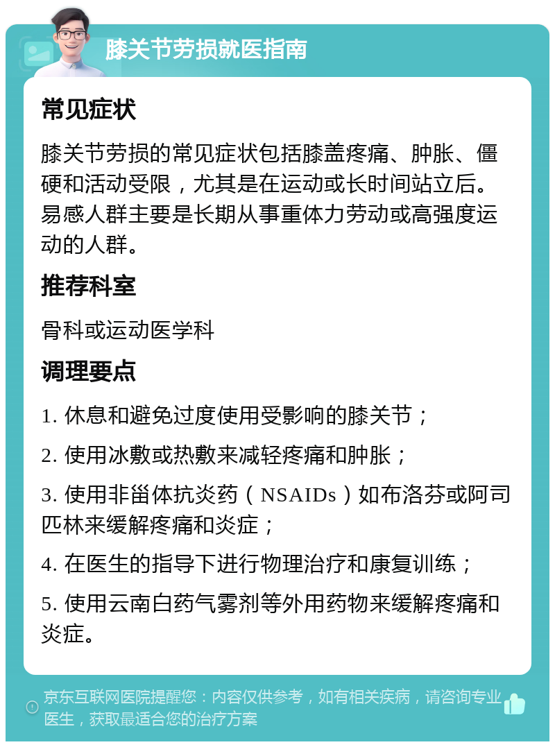 膝关节劳损就医指南 常见症状 膝关节劳损的常见症状包括膝盖疼痛、肿胀、僵硬和活动受限，尤其是在运动或长时间站立后。易感人群主要是长期从事重体力劳动或高强度运动的人群。 推荐科室 骨科或运动医学科 调理要点 1. 休息和避免过度使用受影响的膝关节； 2. 使用冰敷或热敷来减轻疼痛和肿胀； 3. 使用非甾体抗炎药（NSAIDs）如布洛芬或阿司匹林来缓解疼痛和炎症； 4. 在医生的指导下进行物理治疗和康复训练； 5. 使用云南白药气雾剂等外用药物来缓解疼痛和炎症。