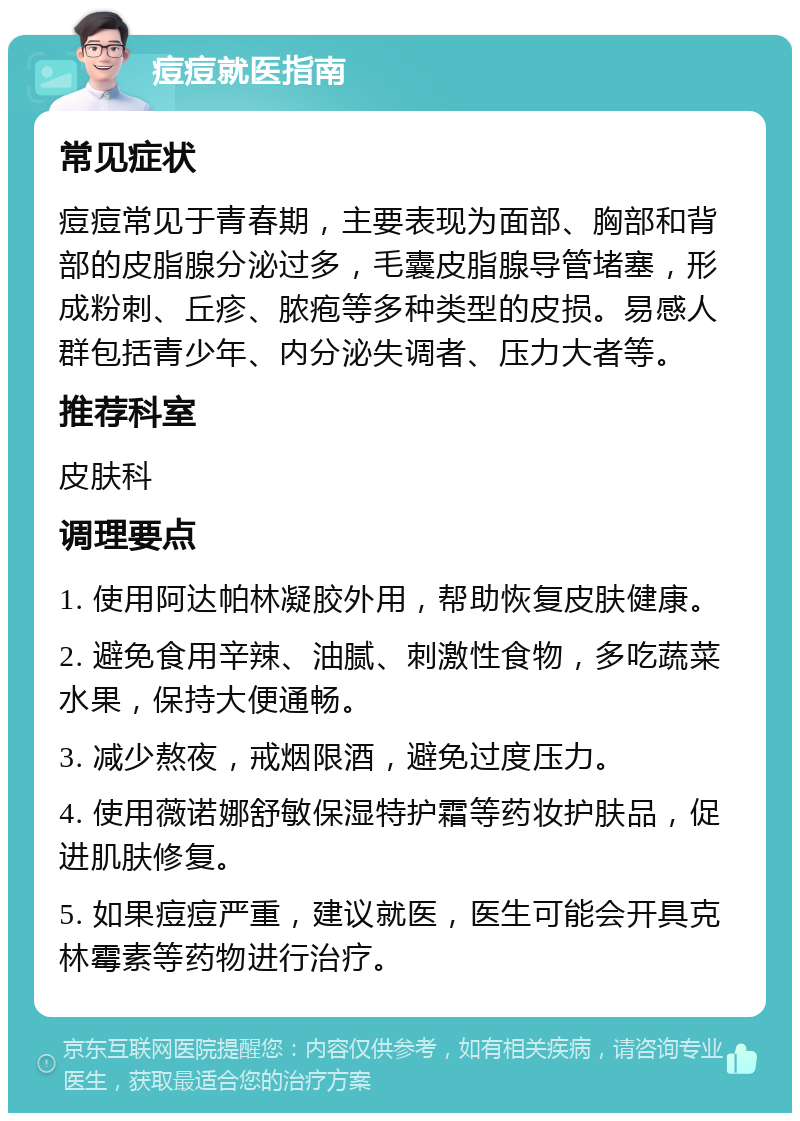 痘痘就医指南 常见症状 痘痘常见于青春期，主要表现为面部、胸部和背部的皮脂腺分泌过多，毛囊皮脂腺导管堵塞，形成粉刺、丘疹、脓疱等多种类型的皮损。易感人群包括青少年、内分泌失调者、压力大者等。 推荐科室 皮肤科 调理要点 1. 使用阿达帕林凝胶外用，帮助恢复皮肤健康。 2. 避免食用辛辣、油腻、刺激性食物，多吃蔬菜水果，保持大便通畅。 3. 减少熬夜，戒烟限酒，避免过度压力。 4. 使用薇诺娜舒敏保湿特护霜等药妆护肤品，促进肌肤修复。 5. 如果痘痘严重，建议就医，医生可能会开具克林霉素等药物进行治疗。