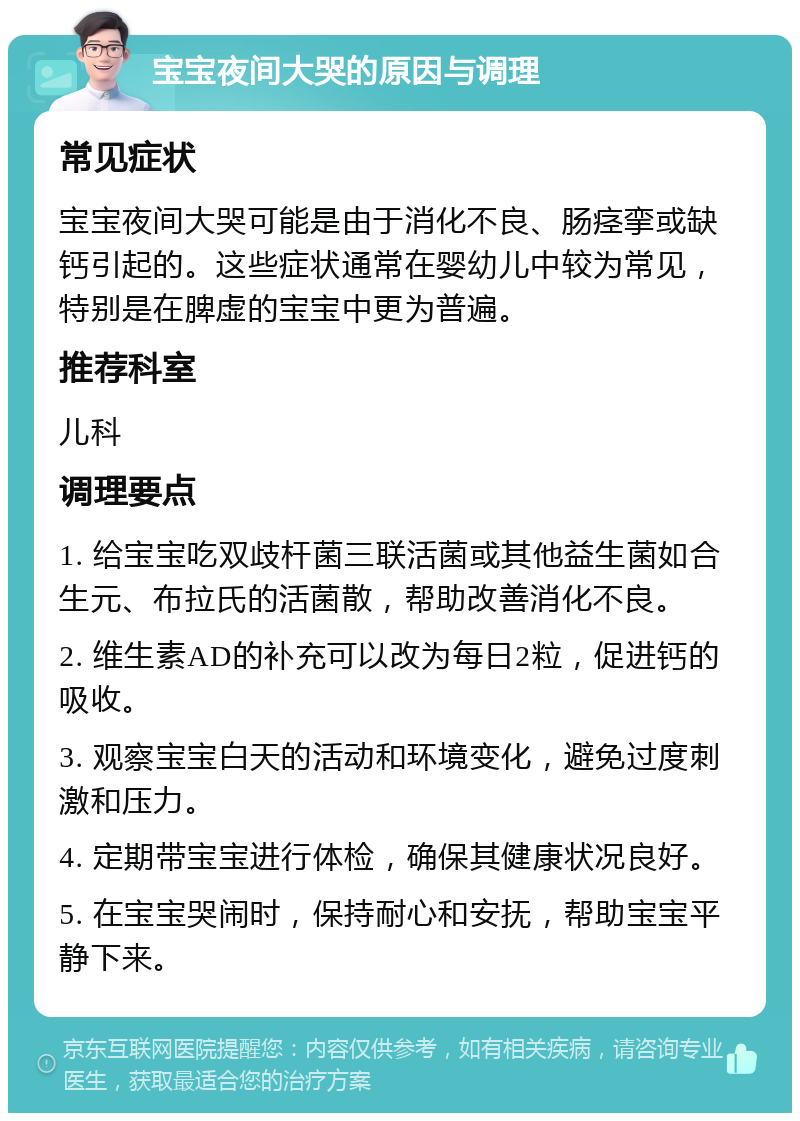 宝宝夜间大哭的原因与调理 常见症状 宝宝夜间大哭可能是由于消化不良、肠痉挛或缺钙引起的。这些症状通常在婴幼儿中较为常见，特别是在脾虚的宝宝中更为普遍。 推荐科室 儿科 调理要点 1. 给宝宝吃双歧杆菌三联活菌或其他益生菌如合生元、布拉氏的活菌散，帮助改善消化不良。 2. 维生素AD的补充可以改为每日2粒，促进钙的吸收。 3. 观察宝宝白天的活动和环境变化，避免过度刺激和压力。 4. 定期带宝宝进行体检，确保其健康状况良好。 5. 在宝宝哭闹时，保持耐心和安抚，帮助宝宝平静下来。