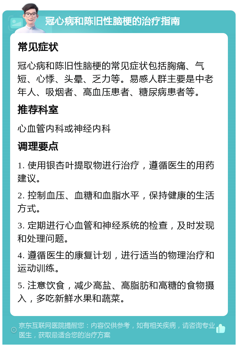 冠心病和陈旧性脑梗的治疗指南 常见症状 冠心病和陈旧性脑梗的常见症状包括胸痛、气短、心悸、头晕、乏力等。易感人群主要是中老年人、吸烟者、高血压患者、糖尿病患者等。 推荐科室 心血管内科或神经内科 调理要点 1. 使用银杏叶提取物进行治疗，遵循医生的用药建议。 2. 控制血压、血糖和血脂水平，保持健康的生活方式。 3. 定期进行心血管和神经系统的检查，及时发现和处理问题。 4. 遵循医生的康复计划，进行适当的物理治疗和运动训练。 5. 注意饮食，减少高盐、高脂肪和高糖的食物摄入，多吃新鲜水果和蔬菜。