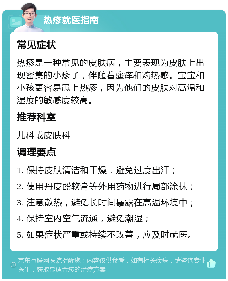 热疹就医指南 常见症状 热疹是一种常见的皮肤病，主要表现为皮肤上出现密集的小疹子，伴随着瘙痒和灼热感。宝宝和小孩更容易患上热疹，因为他们的皮肤对高温和湿度的敏感度较高。 推荐科室 儿科或皮肤科 调理要点 1. 保持皮肤清洁和干燥，避免过度出汗； 2. 使用丹皮酚软膏等外用药物进行局部涂抹； 3. 注意散热，避免长时间暴露在高温环境中； 4. 保持室内空气流通，避免潮湿； 5. 如果症状严重或持续不改善，应及时就医。