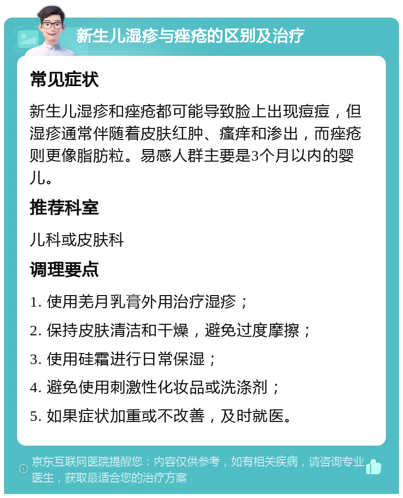 新生儿湿疹与痤疮的区别及治疗 常见症状 新生儿湿疹和痤疮都可能导致脸上出现痘痘，但湿疹通常伴随着皮肤红肿、瘙痒和渗出，而痤疮则更像脂肪粒。易感人群主要是3个月以内的婴儿。 推荐科室 儿科或皮肤科 调理要点 1. 使用羌月乳膏外用治疗湿疹； 2. 保持皮肤清洁和干燥，避免过度摩擦； 3. 使用硅霜进行日常保湿； 4. 避免使用刺激性化妆品或洗涤剂； 5. 如果症状加重或不改善，及时就医。