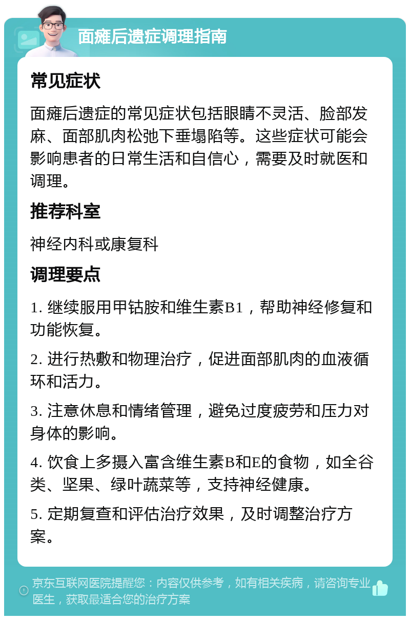 面瘫后遗症调理指南 常见症状 面瘫后遗症的常见症状包括眼睛不灵活、脸部发麻、面部肌肉松弛下垂塌陷等。这些症状可能会影响患者的日常生活和自信心，需要及时就医和调理。 推荐科室 神经内科或康复科 调理要点 1. 继续服用甲钴胺和维生素B1，帮助神经修复和功能恢复。 2. 进行热敷和物理治疗，促进面部肌肉的血液循环和活力。 3. 注意休息和情绪管理，避免过度疲劳和压力对身体的影响。 4. 饮食上多摄入富含维生素B和E的食物，如全谷类、坚果、绿叶蔬菜等，支持神经健康。 5. 定期复查和评估治疗效果，及时调整治疗方案。