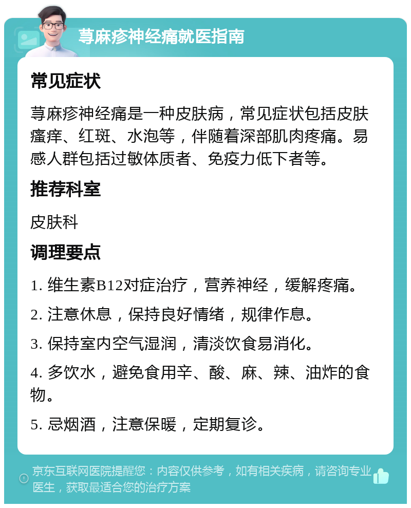 荨麻疹神经痛就医指南 常见症状 荨麻疹神经痛是一种皮肤病，常见症状包括皮肤瘙痒、红斑、水泡等，伴随着深部肌肉疼痛。易感人群包括过敏体质者、免疫力低下者等。 推荐科室 皮肤科 调理要点 1. 维生素B12对症治疗，营养神经，缓解疼痛。 2. 注意休息，保持良好情绪，规律作息。 3. 保持室内空气湿润，清淡饮食易消化。 4. 多饮水，避免食用辛、酸、麻、辣、油炸的食物。 5. 忌烟酒，注意保暖，定期复诊。