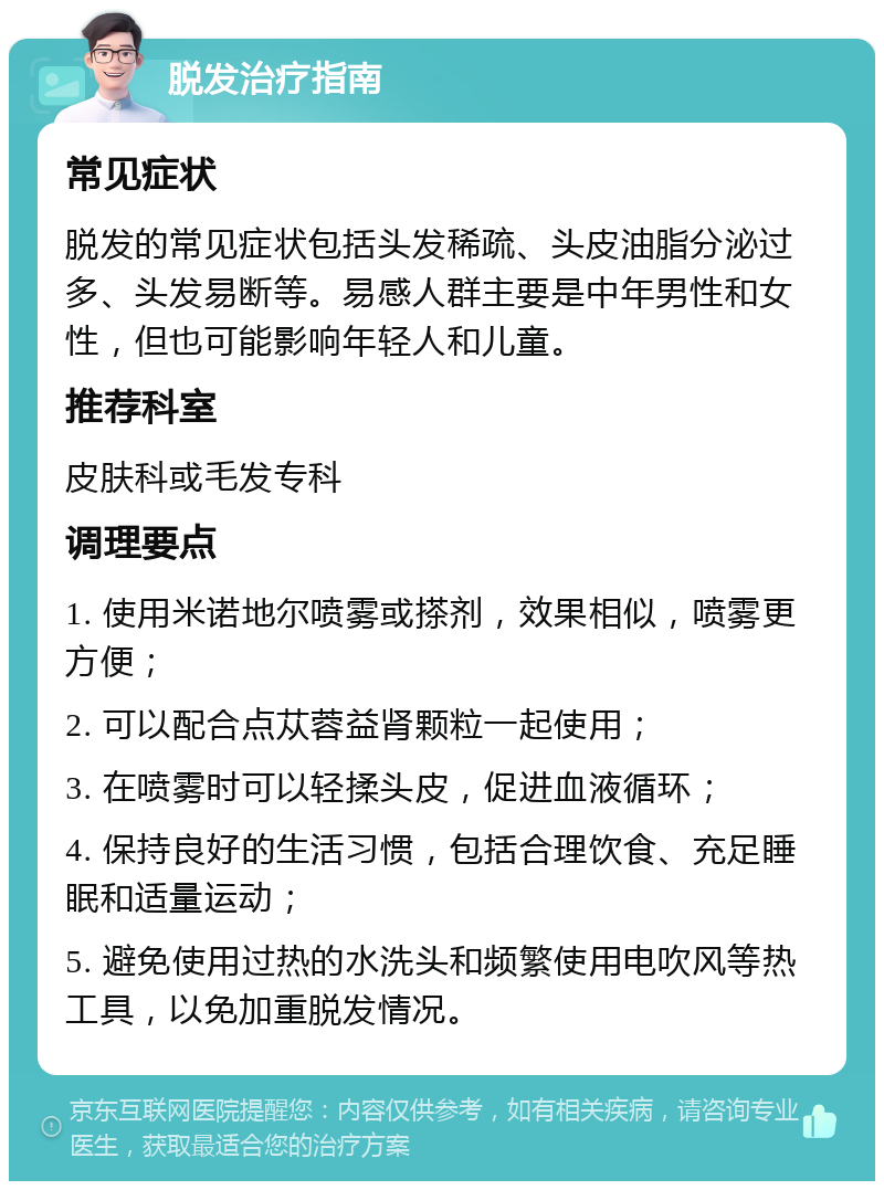 脱发治疗指南 常见症状 脱发的常见症状包括头发稀疏、头皮油脂分泌过多、头发易断等。易感人群主要是中年男性和女性，但也可能影响年轻人和儿童。 推荐科室 皮肤科或毛发专科 调理要点 1. 使用米诺地尔喷雾或搽剂，效果相似，喷雾更方便； 2. 可以配合点苁蓉益肾颗粒一起使用； 3. 在喷雾时可以轻揉头皮，促进血液循环； 4. 保持良好的生活习惯，包括合理饮食、充足睡眠和适量运动； 5. 避免使用过热的水洗头和频繁使用电吹风等热工具，以免加重脱发情况。