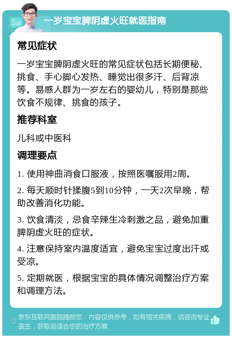 一岁宝宝脾阴虚火旺就医指南 常见症状 一岁宝宝脾阴虚火旺的常见症状包括长期便秘、挑食、手心脚心发热、睡觉出很多汗、后背凉等。易感人群为一岁左右的婴幼儿，特别是那些饮食不规律、挑食的孩子。 推荐科室 儿科或中医科 调理要点 1. 使用神曲消食口服液，按照医嘱服用2周。 2. 每天顺时针揉腹5到10分钟，一天2次早晚，帮助改善消化功能。 3. 饮食清淡，忌食辛辣生冷刺激之品，避免加重脾阴虚火旺的症状。 4. 注意保持室内温度适宜，避免宝宝过度出汗或受凉。 5. 定期就医，根据宝宝的具体情况调整治疗方案和调理方法。