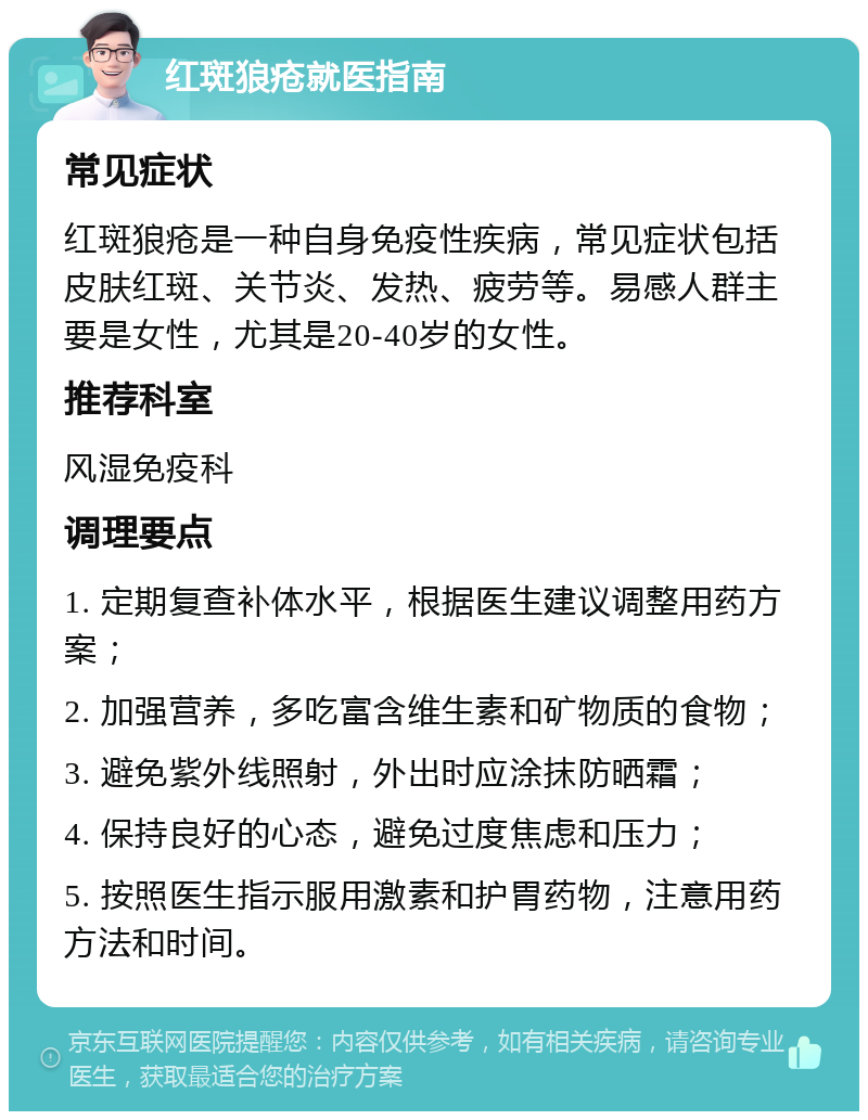 红斑狼疮就医指南 常见症状 红斑狼疮是一种自身免疫性疾病，常见症状包括皮肤红斑、关节炎、发热、疲劳等。易感人群主要是女性，尤其是20-40岁的女性。 推荐科室 风湿免疫科 调理要点 1. 定期复查补体水平，根据医生建议调整用药方案； 2. 加强营养，多吃富含维生素和矿物质的食物； 3. 避免紫外线照射，外出时应涂抹防晒霜； 4. 保持良好的心态，避免过度焦虑和压力； 5. 按照医生指示服用激素和护胃药物，注意用药方法和时间。