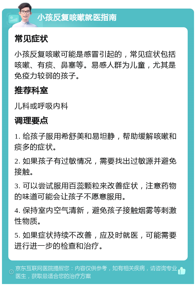 小孩反复咳嗽就医指南 常见症状 小孩反复咳嗽可能是感冒引起的，常见症状包括咳嗽、有痰、鼻塞等。易感人群为儿童，尤其是免疫力较弱的孩子。 推荐科室 儿科或呼吸内科 调理要点 1. 给孩子服用希舒美和易坦静，帮助缓解咳嗽和痰多的症状。 2. 如果孩子有过敏情况，需要找出过敏源并避免接触。 3. 可以尝试服用百蕊颗粒来改善症状，注意药物的味道可能会让孩子不愿意服用。 4. 保持室内空气清新，避免孩子接触烟雾等刺激性物质。 5. 如果症状持续不改善，应及时就医，可能需要进行进一步的检查和治疗。