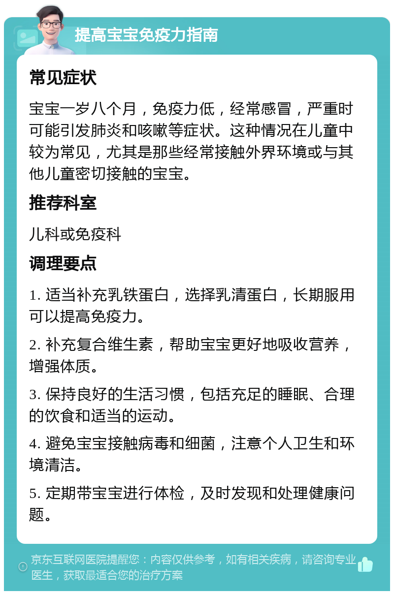 提高宝宝免疫力指南 常见症状 宝宝一岁八个月，免疫力低，经常感冒，严重时可能引发肺炎和咳嗽等症状。这种情况在儿童中较为常见，尤其是那些经常接触外界环境或与其他儿童密切接触的宝宝。 推荐科室 儿科或免疫科 调理要点 1. 适当补充乳铁蛋白，选择乳清蛋白，长期服用可以提高免疫力。 2. 补充复合维生素，帮助宝宝更好地吸收营养，增强体质。 3. 保持良好的生活习惯，包括充足的睡眠、合理的饮食和适当的运动。 4. 避免宝宝接触病毒和细菌，注意个人卫生和环境清洁。 5. 定期带宝宝进行体检，及时发现和处理健康问题。