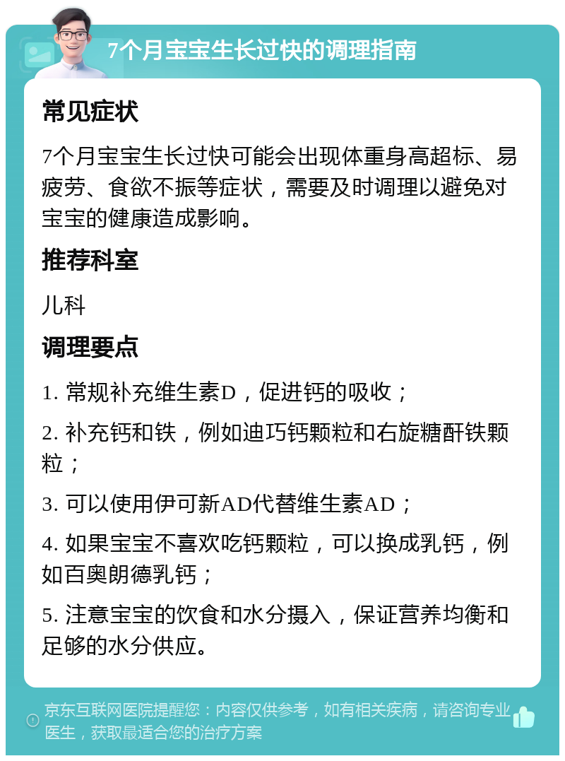 7个月宝宝生长过快的调理指南 常见症状 7个月宝宝生长过快可能会出现体重身高超标、易疲劳、食欲不振等症状，需要及时调理以避免对宝宝的健康造成影响。 推荐科室 儿科 调理要点 1. 常规补充维生素D，促进钙的吸收； 2. 补充钙和铁，例如迪巧钙颗粒和右旋糖酐铁颗粒； 3. 可以使用伊可新AD代替维生素AD； 4. 如果宝宝不喜欢吃钙颗粒，可以换成乳钙，例如百奥朗德乳钙； 5. 注意宝宝的饮食和水分摄入，保证营养均衡和足够的水分供应。