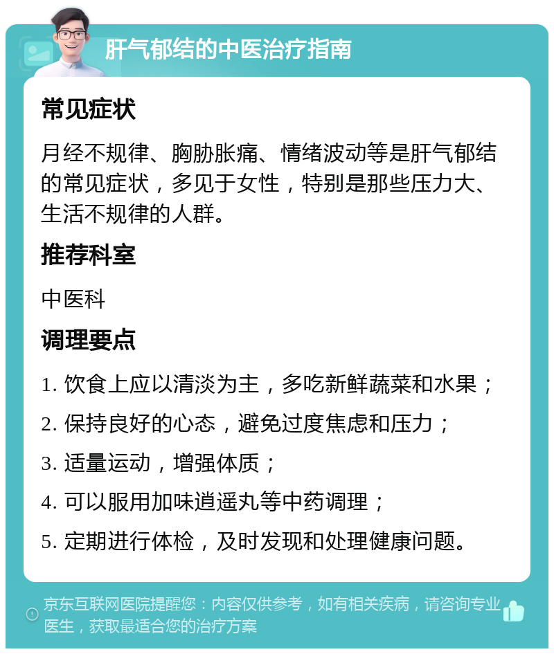 肝气郁结的中医治疗指南 常见症状 月经不规律、胸胁胀痛、情绪波动等是肝气郁结的常见症状，多见于女性，特别是那些压力大、生活不规律的人群。 推荐科室 中医科 调理要点 1. 饮食上应以清淡为主，多吃新鲜蔬菜和水果； 2. 保持良好的心态，避免过度焦虑和压力； 3. 适量运动，增强体质； 4. 可以服用加味逍遥丸等中药调理； 5. 定期进行体检，及时发现和处理健康问题。