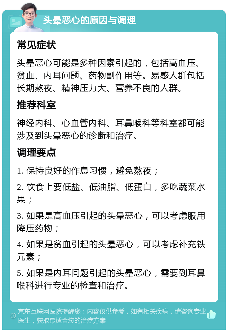 头晕恶心的原因与调理 常见症状 头晕恶心可能是多种因素引起的，包括高血压、贫血、内耳问题、药物副作用等。易感人群包括长期熬夜、精神压力大、营养不良的人群。 推荐科室 神经内科、心血管内科、耳鼻喉科等科室都可能涉及到头晕恶心的诊断和治疗。 调理要点 1. 保持良好的作息习惯，避免熬夜； 2. 饮食上要低盐、低油脂、低蛋白，多吃蔬菜水果； 3. 如果是高血压引起的头晕恶心，可以考虑服用降压药物； 4. 如果是贫血引起的头晕恶心，可以考虑补充铁元素； 5. 如果是内耳问题引起的头晕恶心，需要到耳鼻喉科进行专业的检查和治疗。