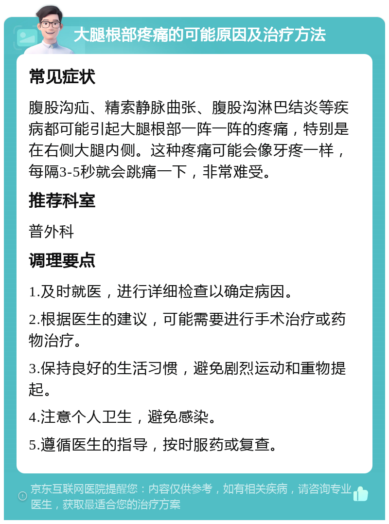 大腿根部疼痛的可能原因及治疗方法 常见症状 腹股沟疝、精索静脉曲张、腹股沟淋巴结炎等疾病都可能引起大腿根部一阵一阵的疼痛，特别是在右侧大腿内侧。这种疼痛可能会像牙疼一样，每隔3-5秒就会跳痛一下，非常难受。 推荐科室 普外科 调理要点 1.及时就医，进行详细检查以确定病因。 2.根据医生的建议，可能需要进行手术治疗或药物治疗。 3.保持良好的生活习惯，避免剧烈运动和重物提起。 4.注意个人卫生，避免感染。 5.遵循医生的指导，按时服药或复查。