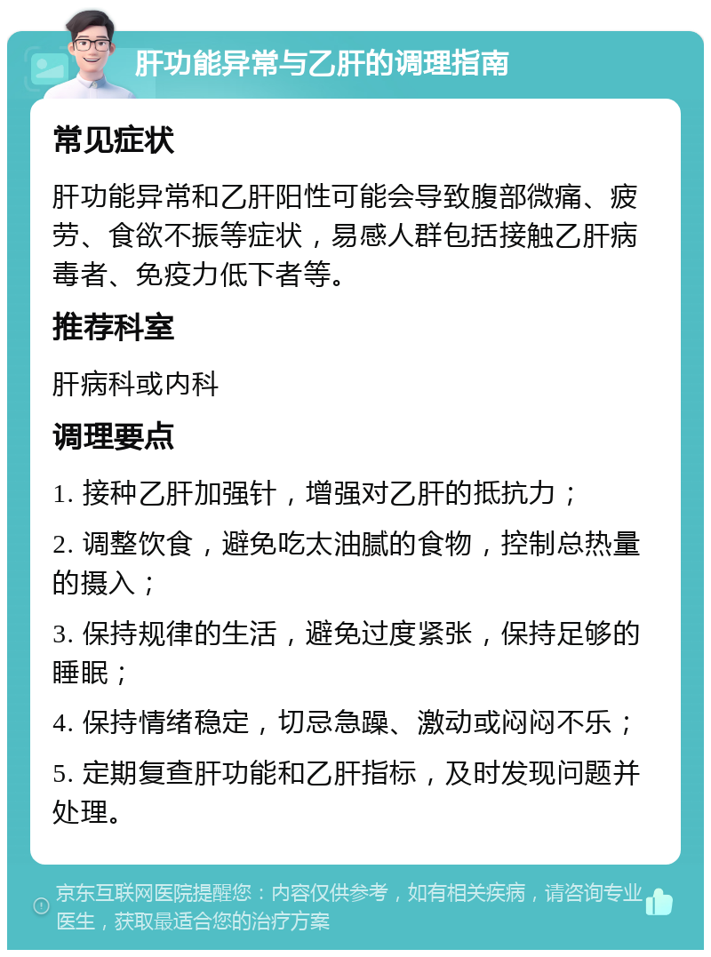 肝功能异常与乙肝的调理指南 常见症状 肝功能异常和乙肝阳性可能会导致腹部微痛、疲劳、食欲不振等症状，易感人群包括接触乙肝病毒者、免疫力低下者等。 推荐科室 肝病科或内科 调理要点 1. 接种乙肝加强针，增强对乙肝的抵抗力； 2. 调整饮食，避免吃太油腻的食物，控制总热量的摄入； 3. 保持规律的生活，避免过度紧张，保持足够的睡眠； 4. 保持情绪稳定，切忌急躁、激动或闷闷不乐； 5. 定期复查肝功能和乙肝指标，及时发现问题并处理。