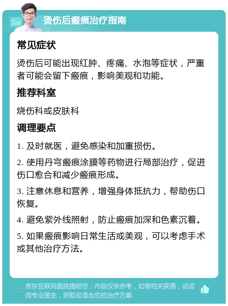 烫伤后瘢痕治疗指南 常见症状 烫伤后可能出现红肿、疼痛、水泡等症状，严重者可能会留下瘢痕，影响美观和功能。 推荐科室 烧伤科或皮肤科 调理要点 1. 及时就医，避免感染和加重损伤。 2. 使用丹宆瘢痕涂膜等药物进行局部治疗，促进伤口愈合和减少瘢痕形成。 3. 注意休息和营养，增强身体抵抗力，帮助伤口恢复。 4. 避免紫外线照射，防止瘢痕加深和色素沉着。 5. 如果瘢痕影响日常生活或美观，可以考虑手术或其他治疗方法。