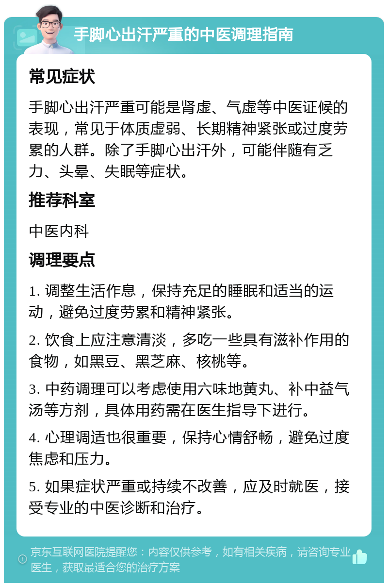 手脚心出汗严重的中医调理指南 常见症状 手脚心出汗严重可能是肾虚、气虚等中医证候的表现，常见于体质虚弱、长期精神紧张或过度劳累的人群。除了手脚心出汗外，可能伴随有乏力、头晕、失眠等症状。 推荐科室 中医内科 调理要点 1. 调整生活作息，保持充足的睡眠和适当的运动，避免过度劳累和精神紧张。 2. 饮食上应注意清淡，多吃一些具有滋补作用的食物，如黑豆、黑芝麻、核桃等。 3. 中药调理可以考虑使用六味地黄丸、补中益气汤等方剂，具体用药需在医生指导下进行。 4. 心理调适也很重要，保持心情舒畅，避免过度焦虑和压力。 5. 如果症状严重或持续不改善，应及时就医，接受专业的中医诊断和治疗。