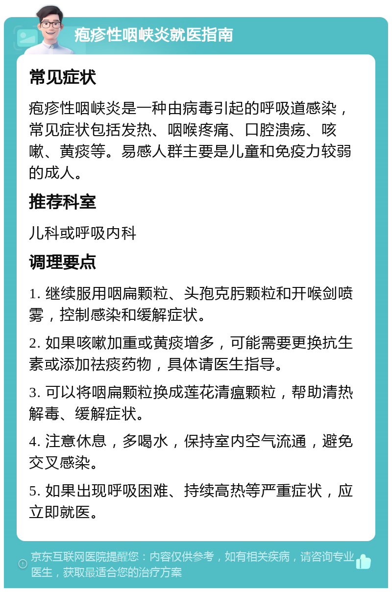 疱疹性咽峡炎就医指南 常见症状 疱疹性咽峡炎是一种由病毒引起的呼吸道感染，常见症状包括发热、咽喉疼痛、口腔溃疡、咳嗽、黄痰等。易感人群主要是儿童和免疫力较弱的成人。 推荐科室 儿科或呼吸内科 调理要点 1. 继续服用咽扁颗粒、头孢克肟颗粒和开喉剑喷雾，控制感染和缓解症状。 2. 如果咳嗽加重或黄痰增多，可能需要更换抗生素或添加祛痰药物，具体请医生指导。 3. 可以将咽扁颗粒换成莲花清瘟颗粒，帮助清热解毒、缓解症状。 4. 注意休息，多喝水，保持室内空气流通，避免交叉感染。 5. 如果出现呼吸困难、持续高热等严重症状，应立即就医。