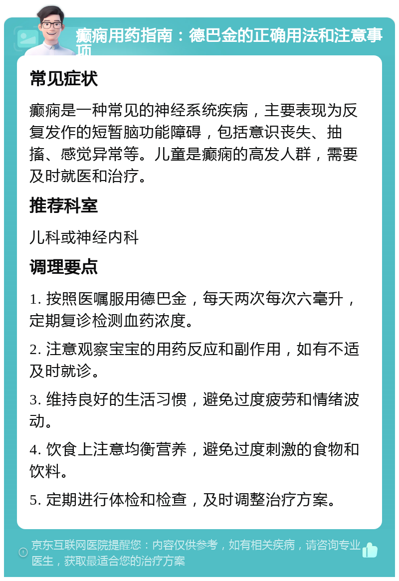 癫痫用药指南：德巴金的正确用法和注意事项 常见症状 癫痫是一种常见的神经系统疾病，主要表现为反复发作的短暂脑功能障碍，包括意识丧失、抽搐、感觉异常等。儿童是癫痫的高发人群，需要及时就医和治疗。 推荐科室 儿科或神经内科 调理要点 1. 按照医嘱服用德巴金，每天两次每次六毫升，定期复诊检测血药浓度。 2. 注意观察宝宝的用药反应和副作用，如有不适及时就诊。 3. 维持良好的生活习惯，避免过度疲劳和情绪波动。 4. 饮食上注意均衡营养，避免过度刺激的食物和饮料。 5. 定期进行体检和检查，及时调整治疗方案。