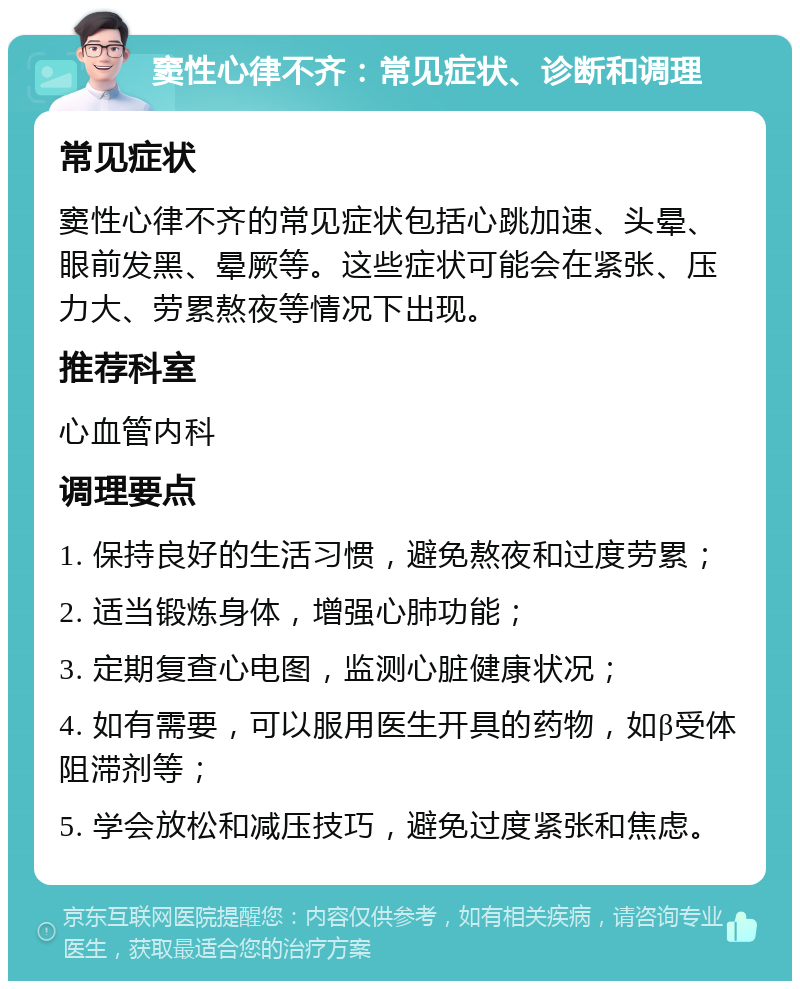 窦性心律不齐：常见症状、诊断和调理 常见症状 窦性心律不齐的常见症状包括心跳加速、头晕、眼前发黑、晕厥等。这些症状可能会在紧张、压力大、劳累熬夜等情况下出现。 推荐科室 心血管内科 调理要点 1. 保持良好的生活习惯，避免熬夜和过度劳累； 2. 适当锻炼身体，增强心肺功能； 3. 定期复查心电图，监测心脏健康状况； 4. 如有需要，可以服用医生开具的药物，如β受体阻滞剂等； 5. 学会放松和减压技巧，避免过度紧张和焦虑。