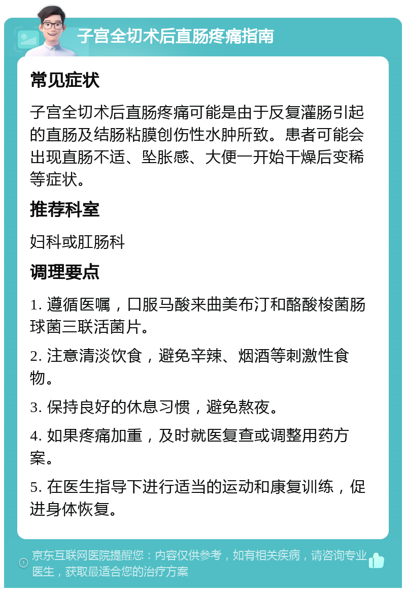 子宫全切术后直肠疼痛指南 常见症状 子宫全切术后直肠疼痛可能是由于反复灌肠引起的直肠及结肠粘膜创伤性水肿所致。患者可能会出现直肠不适、坠胀感、大便一开始干燥后变稀等症状。 推荐科室 妇科或肛肠科 调理要点 1. 遵循医嘱，口服马酸来曲美布汀和酪酸梭菌肠球菌三联活菌片。 2. 注意清淡饮食，避免辛辣、烟酒等刺激性食物。 3. 保持良好的休息习惯，避免熬夜。 4. 如果疼痛加重，及时就医复查或调整用药方案。 5. 在医生指导下进行适当的运动和康复训练，促进身体恢复。