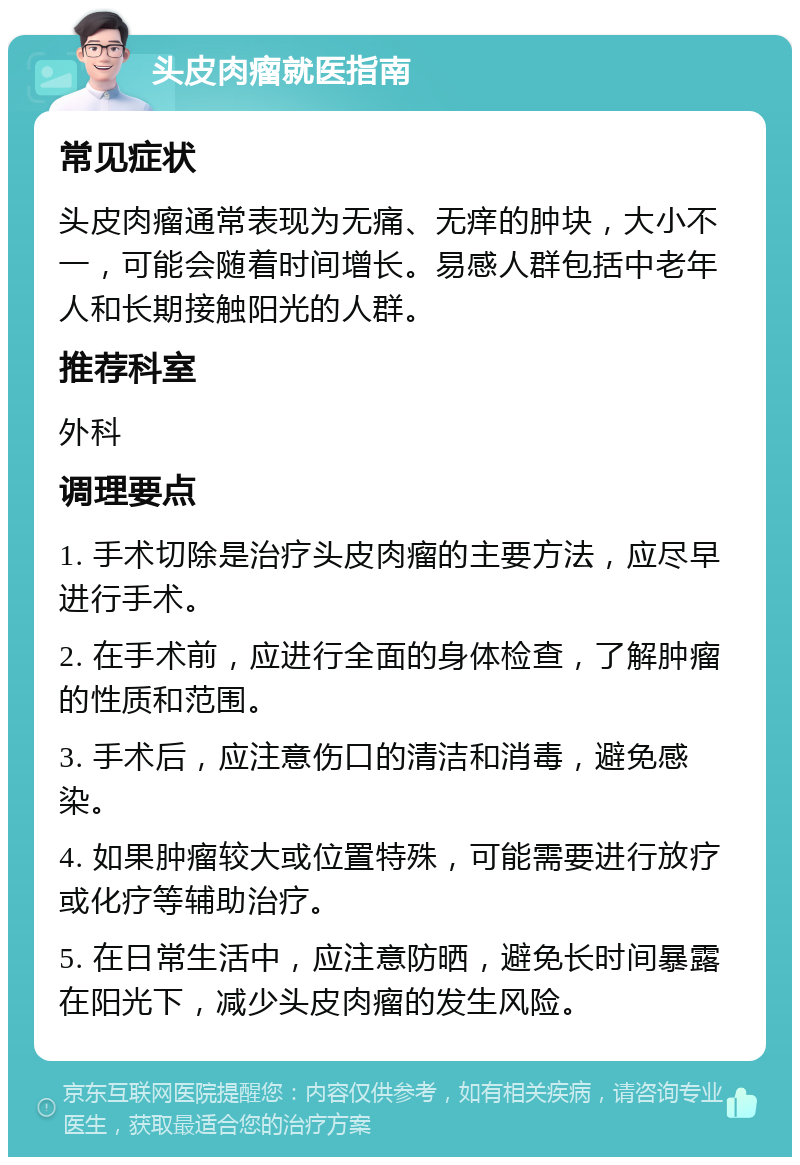 头皮肉瘤就医指南 常见症状 头皮肉瘤通常表现为无痛、无痒的肿块，大小不一，可能会随着时间增长。易感人群包括中老年人和长期接触阳光的人群。 推荐科室 外科 调理要点 1. 手术切除是治疗头皮肉瘤的主要方法，应尽早进行手术。 2. 在手术前，应进行全面的身体检查，了解肿瘤的性质和范围。 3. 手术后，应注意伤口的清洁和消毒，避免感染。 4. 如果肿瘤较大或位置特殊，可能需要进行放疗或化疗等辅助治疗。 5. 在日常生活中，应注意防晒，避免长时间暴露在阳光下，减少头皮肉瘤的发生风险。