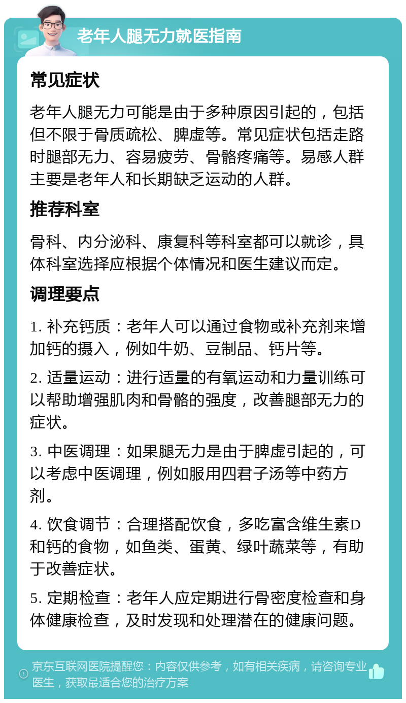 老年人腿无力就医指南 常见症状 老年人腿无力可能是由于多种原因引起的，包括但不限于骨质疏松、脾虚等。常见症状包括走路时腿部无力、容易疲劳、骨骼疼痛等。易感人群主要是老年人和长期缺乏运动的人群。 推荐科室 骨科、内分泌科、康复科等科室都可以就诊，具体科室选择应根据个体情况和医生建议而定。 调理要点 1. 补充钙质：老年人可以通过食物或补充剂来增加钙的摄入，例如牛奶、豆制品、钙片等。 2. 适量运动：进行适量的有氧运动和力量训练可以帮助增强肌肉和骨骼的强度，改善腿部无力的症状。 3. 中医调理：如果腿无力是由于脾虚引起的，可以考虑中医调理，例如服用四君子汤等中药方剂。 4. 饮食调节：合理搭配饮食，多吃富含维生素D和钙的食物，如鱼类、蛋黄、绿叶蔬菜等，有助于改善症状。 5. 定期检查：老年人应定期进行骨密度检查和身体健康检查，及时发现和处理潜在的健康问题。