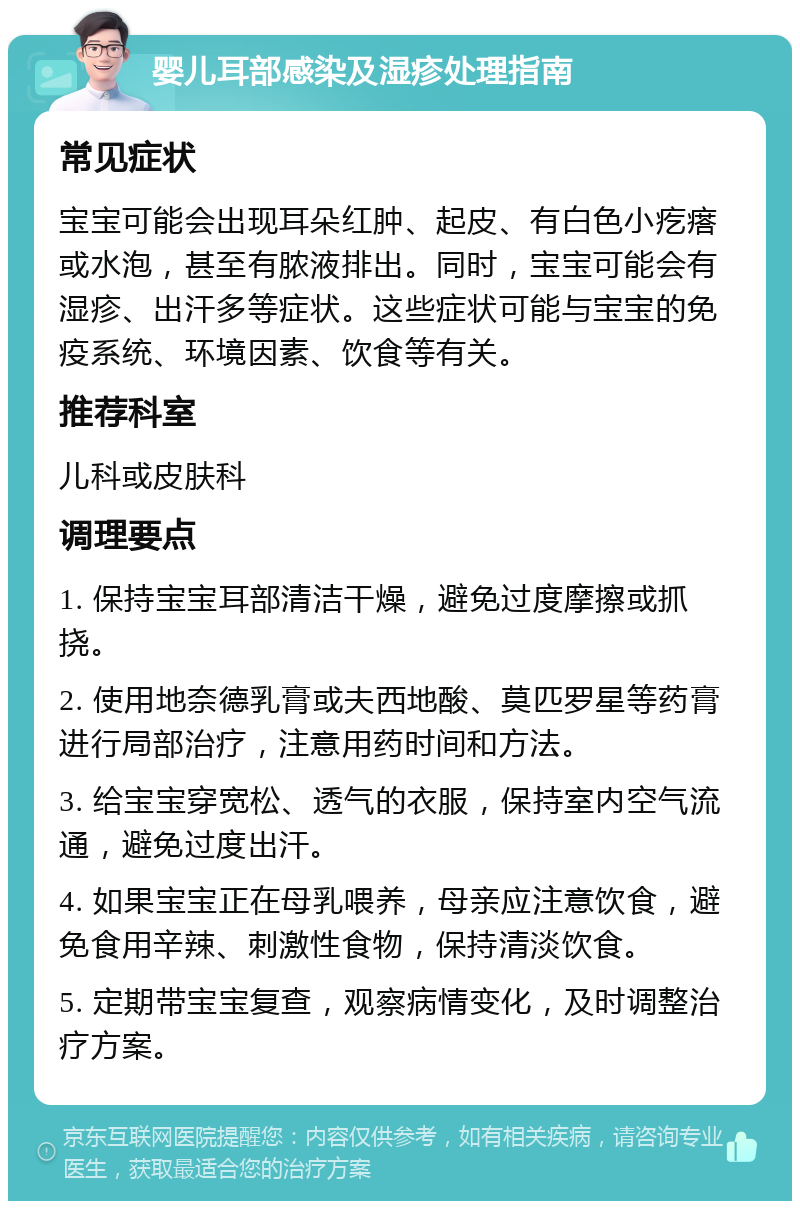 婴儿耳部感染及湿疹处理指南 常见症状 宝宝可能会出现耳朵红肿、起皮、有白色小疙瘩或水泡，甚至有脓液排出。同时，宝宝可能会有湿疹、出汗多等症状。这些症状可能与宝宝的免疫系统、环境因素、饮食等有关。 推荐科室 儿科或皮肤科 调理要点 1. 保持宝宝耳部清洁干燥，避免过度摩擦或抓挠。 2. 使用地奈德乳膏或夫西地酸、莫匹罗星等药膏进行局部治疗，注意用药时间和方法。 3. 给宝宝穿宽松、透气的衣服，保持室内空气流通，避免过度出汗。 4. 如果宝宝正在母乳喂养，母亲应注意饮食，避免食用辛辣、刺激性食物，保持清淡饮食。 5. 定期带宝宝复查，观察病情变化，及时调整治疗方案。