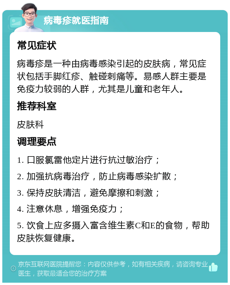 病毒疹就医指南 常见症状 病毒疹是一种由病毒感染引起的皮肤病，常见症状包括手脚红疹、触碰刺痛等。易感人群主要是免疫力较弱的人群，尤其是儿童和老年人。 推荐科室 皮肤科 调理要点 1. 口服氯雷他定片进行抗过敏治疗； 2. 加强抗病毒治疗，防止病毒感染扩散； 3. 保持皮肤清洁，避免摩擦和刺激； 4. 注意休息，增强免疫力； 5. 饮食上应多摄入富含维生素C和E的食物，帮助皮肤恢复健康。