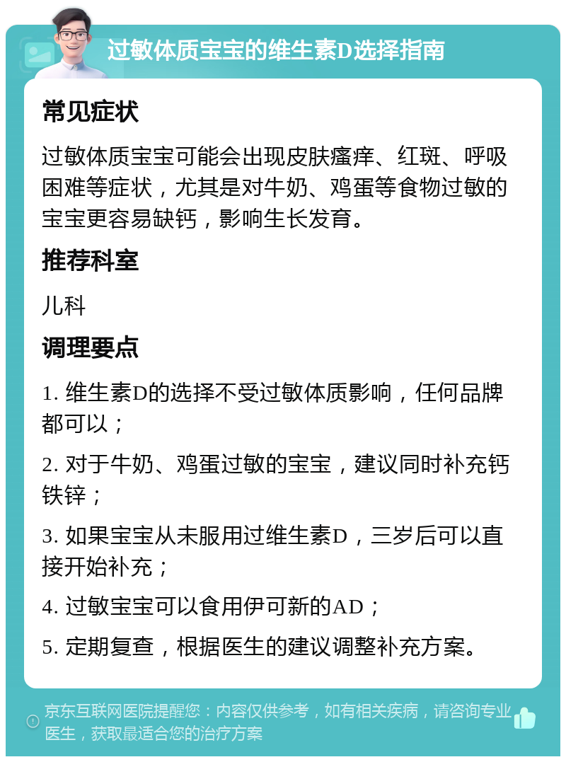 过敏体质宝宝的维生素D选择指南 常见症状 过敏体质宝宝可能会出现皮肤瘙痒、红斑、呼吸困难等症状，尤其是对牛奶、鸡蛋等食物过敏的宝宝更容易缺钙，影响生长发育。 推荐科室 儿科 调理要点 1. 维生素D的选择不受过敏体质影响，任何品牌都可以； 2. 对于牛奶、鸡蛋过敏的宝宝，建议同时补充钙铁锌； 3. 如果宝宝从未服用过维生素D，三岁后可以直接开始补充； 4. 过敏宝宝可以食用伊可新的AD； 5. 定期复查，根据医生的建议调整补充方案。