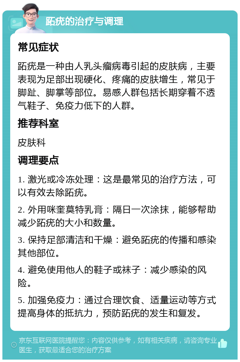 跖疣的治疗与调理 常见症状 跖疣是一种由人乳头瘤病毒引起的皮肤病，主要表现为足部出现硬化、疼痛的皮肤增生，常见于脚趾、脚掌等部位。易感人群包括长期穿着不透气鞋子、免疫力低下的人群。 推荐科室 皮肤科 调理要点 1. 激光或冷冻处理：这是最常见的治疗方法，可以有效去除跖疣。 2. 外用咪奎莫特乳膏：隔日一次涂抹，能够帮助减少跖疣的大小和数量。 3. 保持足部清洁和干燥：避免跖疣的传播和感染其他部位。 4. 避免使用他人的鞋子或袜子：减少感染的风险。 5. 加强免疫力：通过合理饮食、适量运动等方式提高身体的抵抗力，预防跖疣的发生和复发。