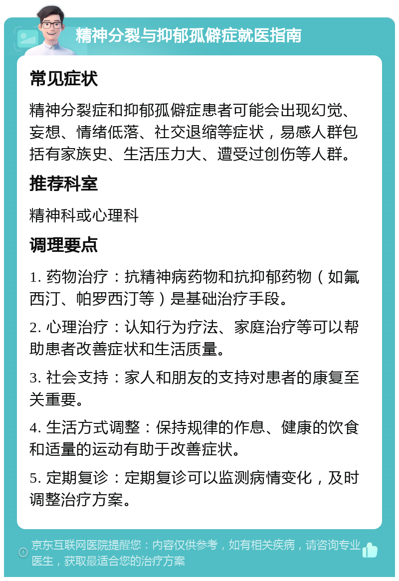 精神分裂与抑郁孤僻症就医指南 常见症状 精神分裂症和抑郁孤僻症患者可能会出现幻觉、妄想、情绪低落、社交退缩等症状，易感人群包括有家族史、生活压力大、遭受过创伤等人群。 推荐科室 精神科或心理科 调理要点 1. 药物治疗：抗精神病药物和抗抑郁药物（如氟西汀、帕罗西汀等）是基础治疗手段。 2. 心理治疗：认知行为疗法、家庭治疗等可以帮助患者改善症状和生活质量。 3. 社会支持：家人和朋友的支持对患者的康复至关重要。 4. 生活方式调整：保持规律的作息、健康的饮食和适量的运动有助于改善症状。 5. 定期复诊：定期复诊可以监测病情变化，及时调整治疗方案。