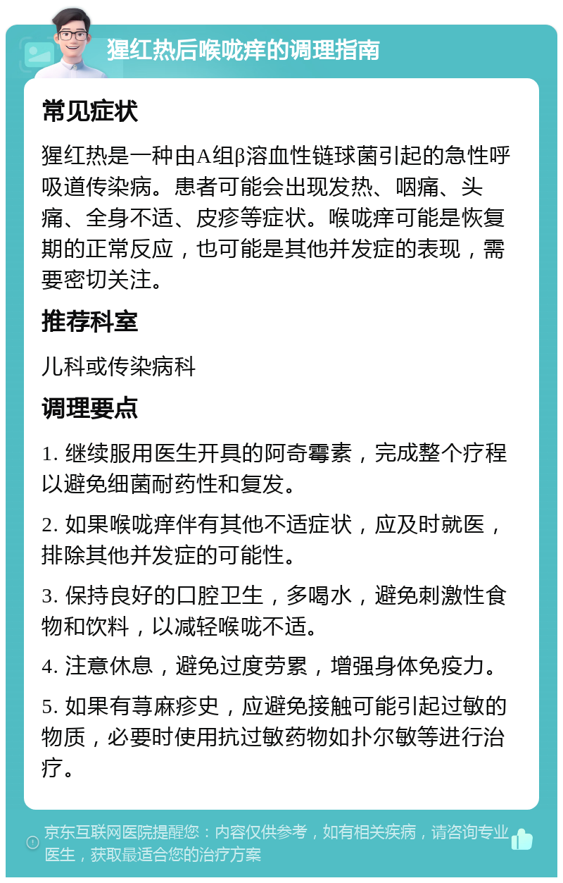 猩红热后喉咙痒的调理指南 常见症状 猩红热是一种由A组β溶血性链球菌引起的急性呼吸道传染病。患者可能会出现发热、咽痛、头痛、全身不适、皮疹等症状。喉咙痒可能是恢复期的正常反应，也可能是其他并发症的表现，需要密切关注。 推荐科室 儿科或传染病科 调理要点 1. 继续服用医生开具的阿奇霉素，完成整个疗程以避免细菌耐药性和复发。 2. 如果喉咙痒伴有其他不适症状，应及时就医，排除其他并发症的可能性。 3. 保持良好的口腔卫生，多喝水，避免刺激性食物和饮料，以减轻喉咙不适。 4. 注意休息，避免过度劳累，增强身体免疫力。 5. 如果有荨麻疹史，应避免接触可能引起过敏的物质，必要时使用抗过敏药物如扑尔敏等进行治疗。